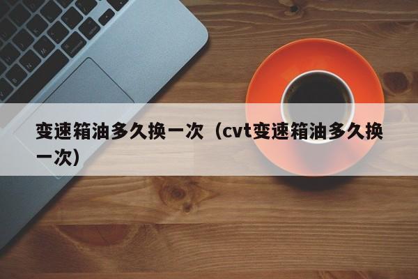 变速箱油多久换一次（cvt变速箱油多久换一次）