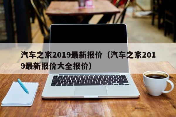 汽车之家2019最新报价（汽车之家2019最新报价大全报价）