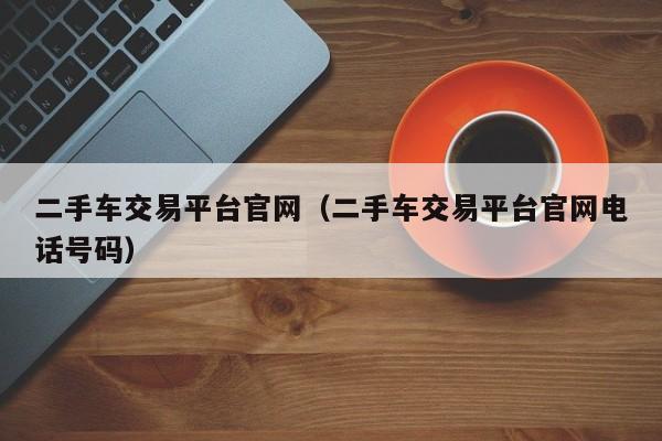 二手车交易平台官网（二手车交易平台官网电话号码）