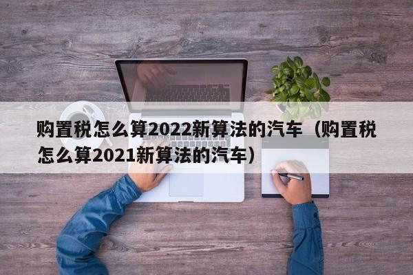 购置税怎么算2022新算法的汽车（购置税怎么算2021新算法的汽车）