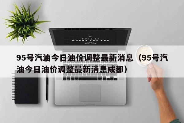 95号汽油今日油价调整最新消息（95号汽油今日油价调整最新消息成都）