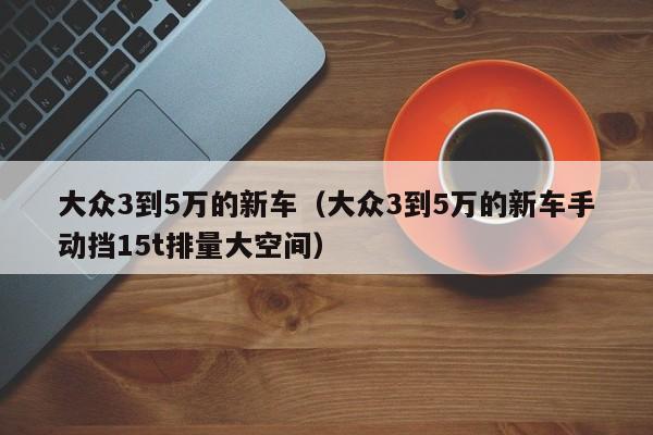 大众3到5万的新车（大众3到5万的新车手动挡15t排量大空间）