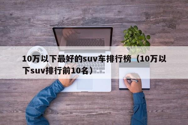 10万以下最好的suv车排行榜（10万以下suv排行前10名）