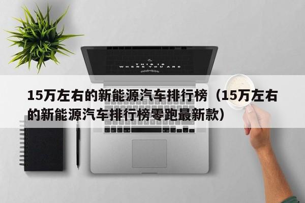 15万左右的新能源汽车排行榜（15万左右的新能源汽车排行榜零跑最新款）