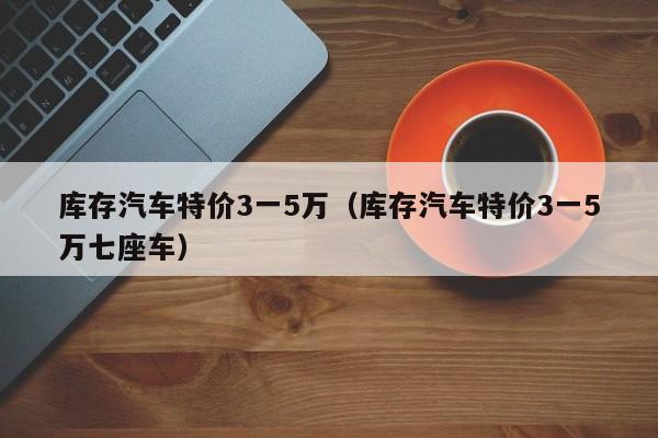 库存汽车特价3一5万（库存汽车特价3一5万七座车）