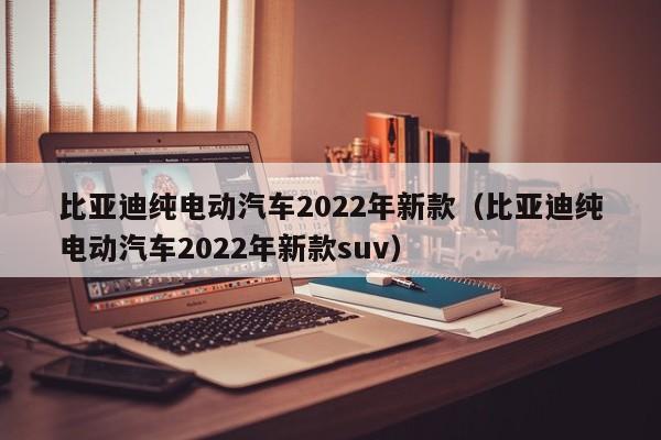 比亚迪纯电动汽车2022年新款（比亚迪纯电动汽车2022年新款suv）