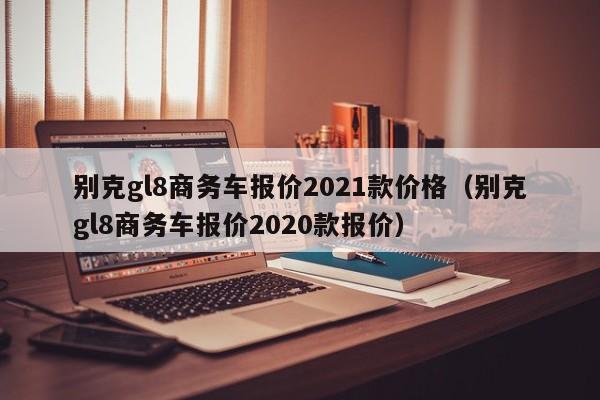 别克gl8商务车报价2021款价格（别克gl8商务车报价2020款报价）