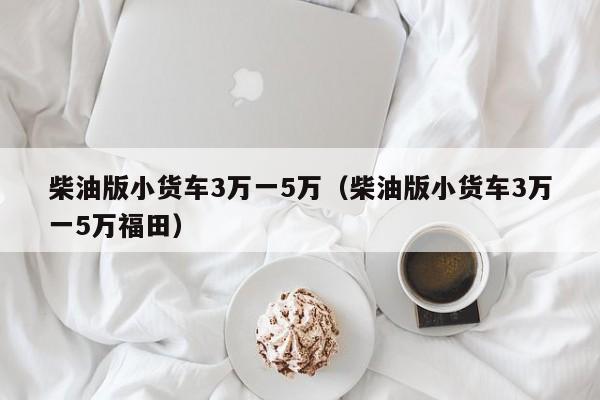 柴油版小货车3万一5万（柴油版小货车3万一5万福田）