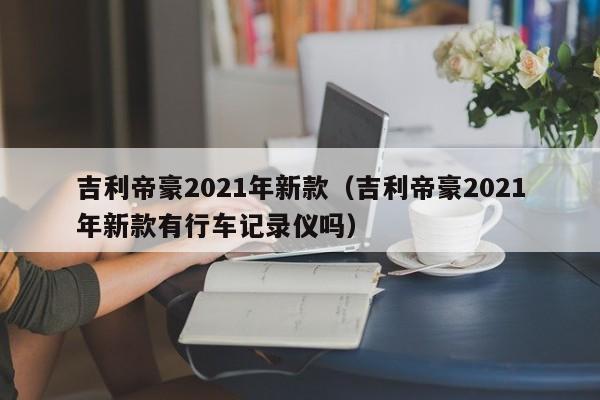 吉利帝豪2021年新款（吉利帝豪2021年新款有行车记录仪吗）