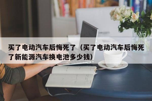 买了电动汽车后悔死了（买了电动汽车后悔死了新能源汽车换电池多少钱）