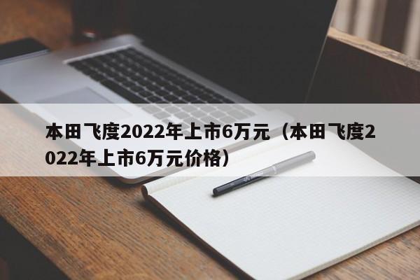 本田飞度2022年上市6万元（本田飞度2022年上市6万元价格）