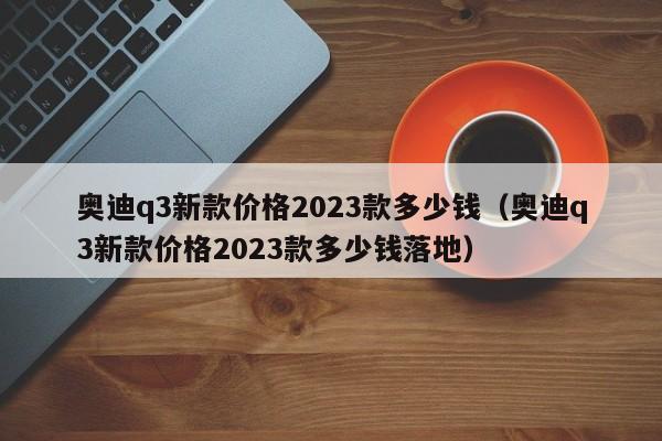 奥迪q3新款价格2023款多少钱（奥迪q3新款价格2023款多少钱落地）