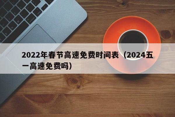 2022年春节高速免费时间表（2024五一高速免费吗）