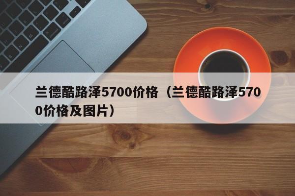 兰德酷路泽5700价格（兰德酷路泽5700价格及图片）