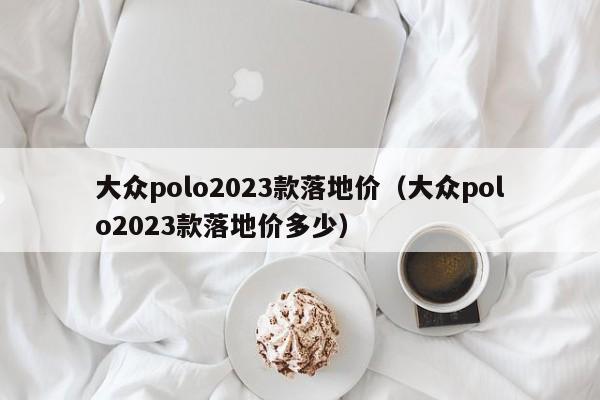 大众polo2023款落地价（大众polo2023款落地价多少）