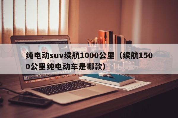 纯电动suv续航1000公里（续航1500公里纯电动车是哪款）