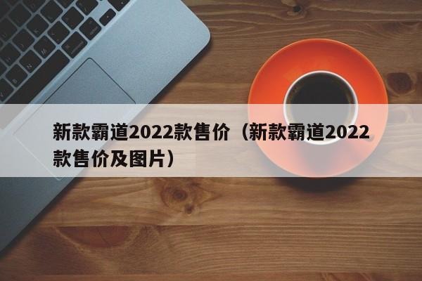 新款霸道2022款售价（新款霸道2022款售价及图片）