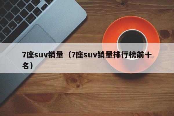 7座suv销量（7座suv销量排行榜前十名）