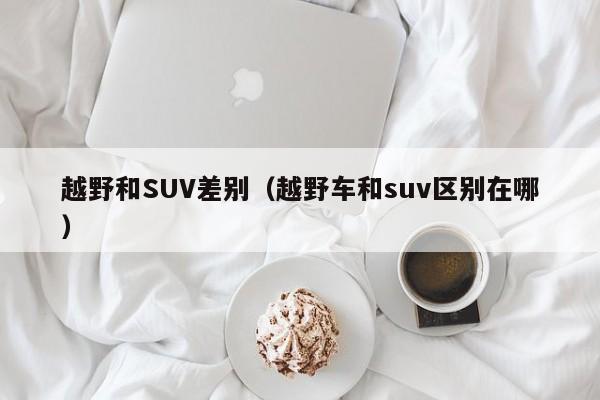 越野和SUV差别（越野车和suv区别在哪）